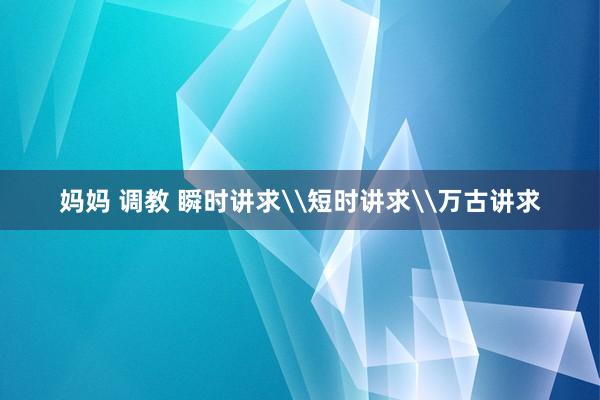 妈妈 调教 瞬时讲求\短时讲求\万古讲求
