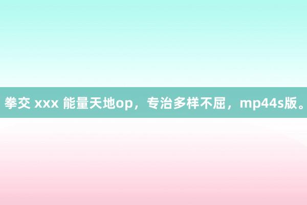 拳交 xxx 能量天地op，专治多样不屈，mp44s版。