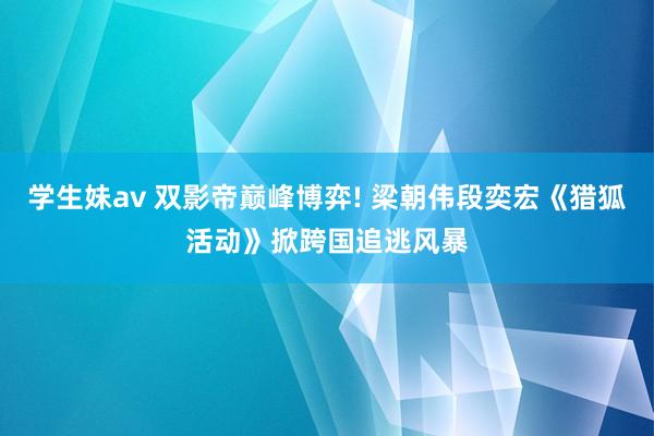 学生妹av 双影帝巅峰博弈! 梁朝伟段奕宏《猎狐活动》掀跨国追逃风暴