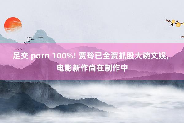 足交 porn 100%! 贾玲已全资抓股大碗文娱, 电影新作尚在制作中