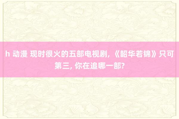 h 动漫 现时很火的五部电视剧, 《韶华若锦》只可第三, 你在追哪一部?