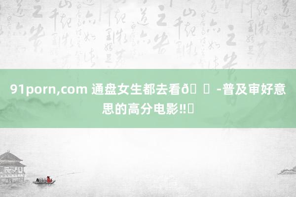 91porn,com 通盘女生都去看😭普及审好意思的高分电影‼️