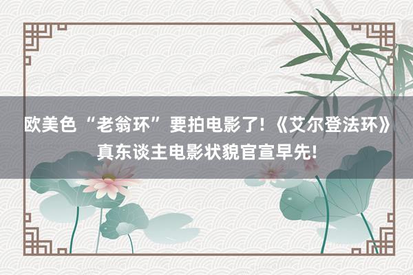欧美色 “老翁环” 要拍电影了! 《艾尔登法环》真东谈主电影状貌官宣早先!