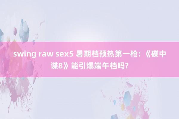 swing raw sex5 暑期档预热第一枪: 《碟中谍8》能引爆端午档吗?