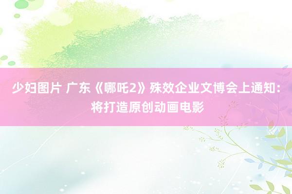 少妇图片 广东《哪吒2》殊效企业文博会上通知: 将打造原创动画电影