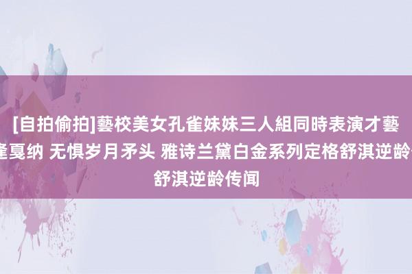 [自拍偷拍]藝校美女孔雀妹妹三人組同時表演才藝 重逢戛纳 无惧岁月矛头 雅诗兰黛白金系列定格舒淇逆龄传闻