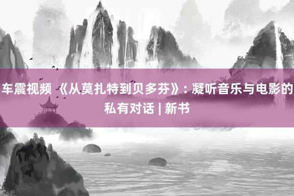 车震视频 《从莫扎特到贝多芬》: 凝听音乐与电影的私有对话 | 新书