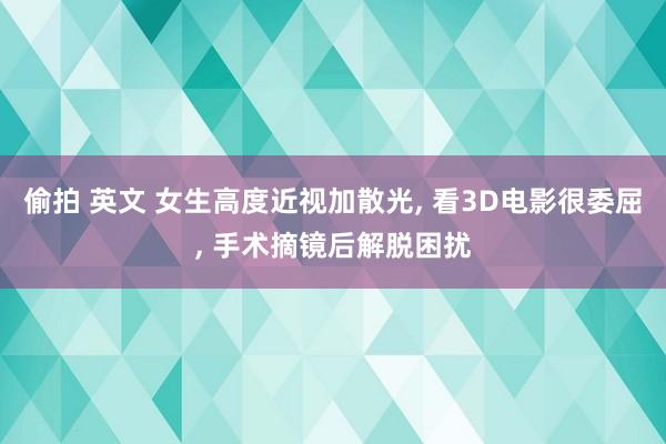 偷拍 英文 女生高度近视加散光, 看3D电影很委屈, 手术摘镜后解脱困扰