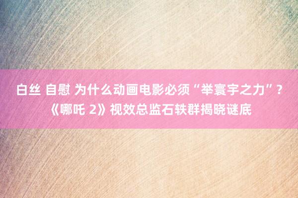 白丝 自慰 为什么动画电影必须“举寰宇之力”？《哪吒 2》视效总监石轶群揭晓谜底