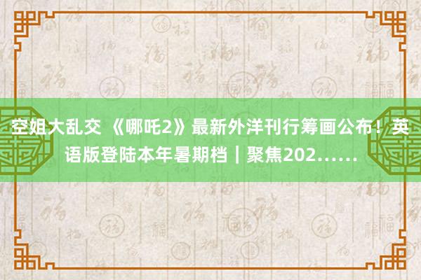 空姐大乱交 《哪吒2》最新外洋刊行筹画公布！英语版登陆本年暑期档｜聚焦202……