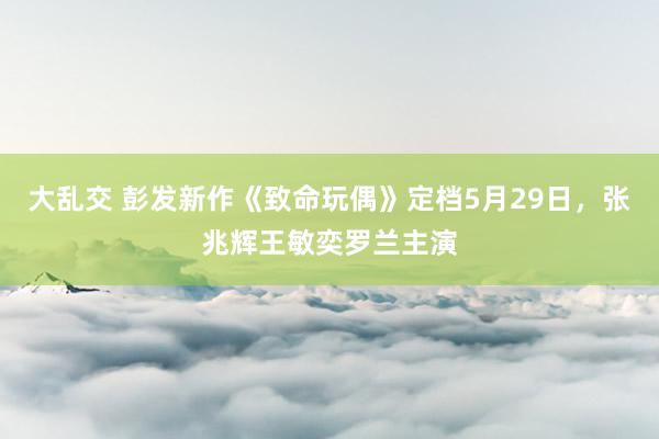 大乱交 彭发新作《致命玩偶》定档5月29日，张兆辉王敏奕罗兰主演