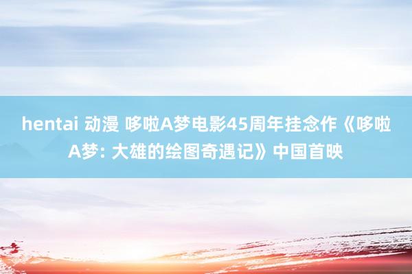 hentai 动漫 哆啦A梦电影45周年挂念作《哆啦A梦: 大雄的绘图奇遇记》中国首映
