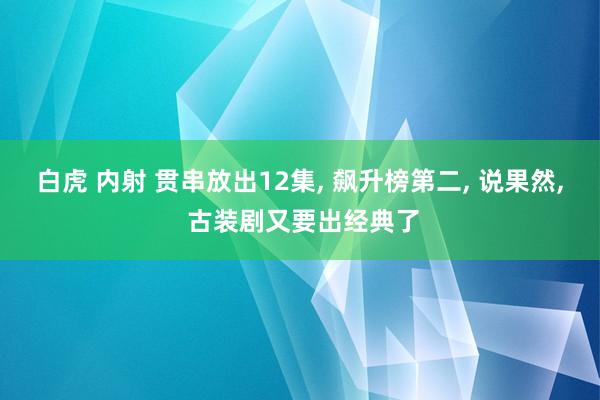 白虎 内射 贯串放出12集, 飙升榜第二, 说果然, 古装剧又要出经典了