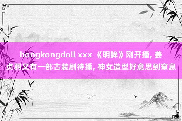 hongkongdoll xxx 《明眸》刚开播, 姜贞羽又有一部古装剧待播, 神女造型好意思到窒息