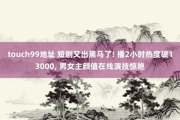 touch99地址 短剧又出黑马了! 播2小时热度破13000, 男女主颜值在线演技惊艳