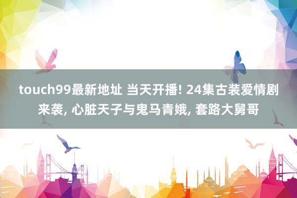 touch99最新地址 当天开播! 24集古装爱情剧来袭, 心脏天子与鬼马青娥, 套路大舅哥
