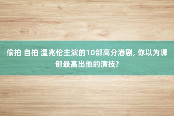 偷拍 自拍 温兆伦主演的10部高分港剧, 你以为哪部最高出他的演技?