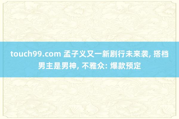 touch99.com 孟子义又一新剧行未来袭, 搭档男主是男神, 不雅众: 爆款预定