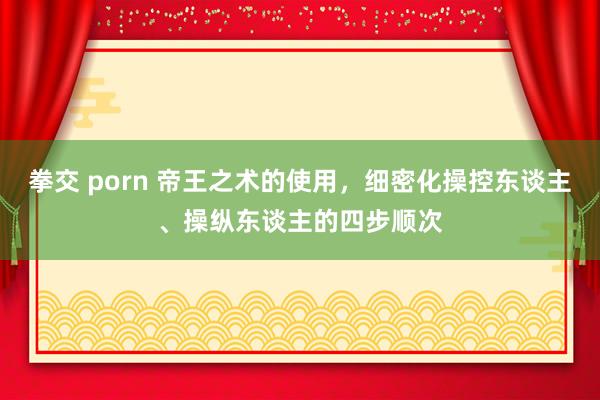 拳交 porn 帝王之术的使用，细密化操控东谈主、操纵东谈主的四步顺次