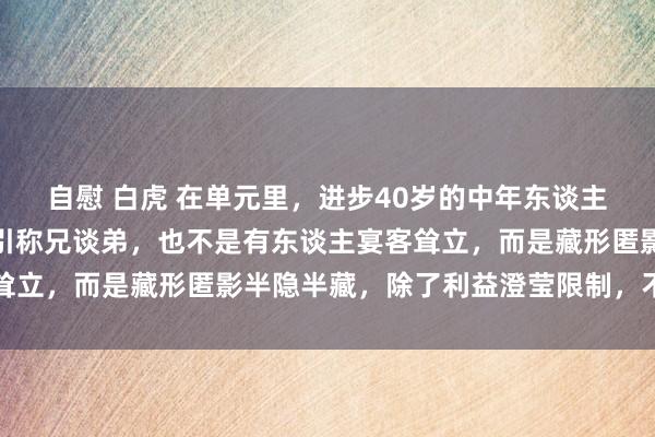 自慰 白虎 在单元里，进步40岁的中年东谈主，最佳的景象不是跟指引称兄谈弟，也不是有东谈主宴客耸立，而是藏形匿影半隐半藏，除了利益澄莹限制，不需太多
