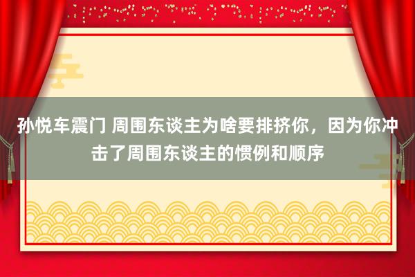 孙悦车震门 周围东谈主为啥要排挤你，因为你冲击了周围东谈主的惯例和顺序