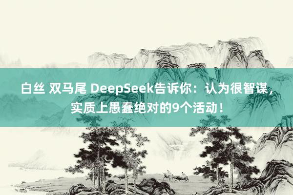 白丝 双马尾 DeepSeek告诉你：认为很智谋，实质上愚蠢绝对的9个活动！
