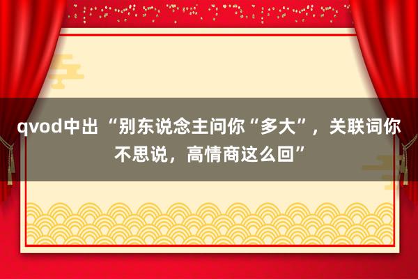 qvod中出 “别东说念主问你“多大”，关联词你不思说，高情商这么回”