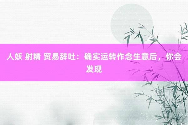 人妖 射精 贸易辞吐：确实运转作念生意后，你会发现
