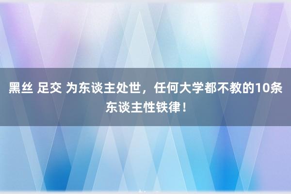 黑丝 足交 为东谈主处世，任何大学都不教的10条东谈主性铁律！