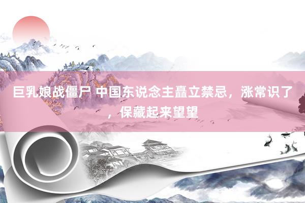 巨乳娘战僵尸 中国东说念主矗立禁忌，涨常识了，保藏起来望望