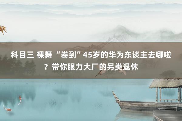 科目三 裸舞 “卷到”45岁的华为东谈主去哪啦？带你眼力大厂的另类退休