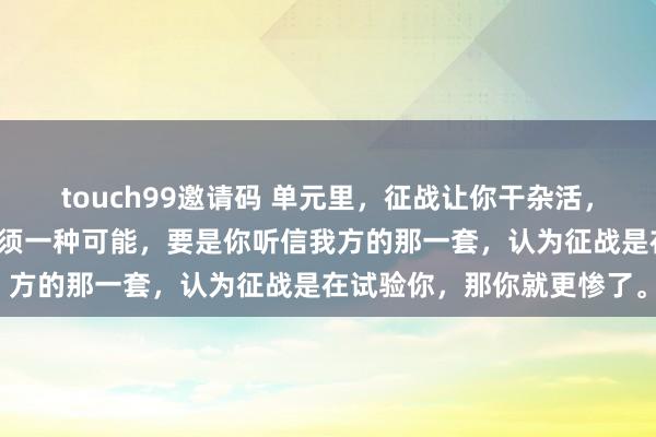 touch99邀请码 单元里，征战让你干杂活，别东谈主却很闲，那么只须一种可能，要是你听信我方的那一套，认为征战是在试验你，那你就更惨了。
