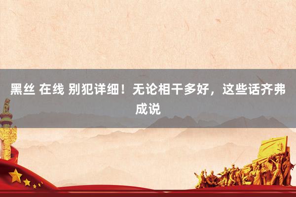 黑丝 在线 别犯详细！无论相干多好，这些话齐弗成说