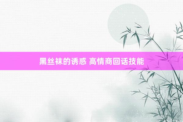 黑丝袜的诱惑 高情商回话技能