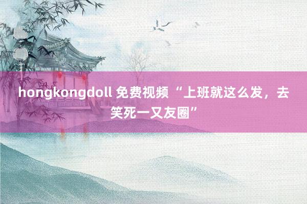 hongkongdoll 免费视频 “上班就这么发，去笑死一又友圈”