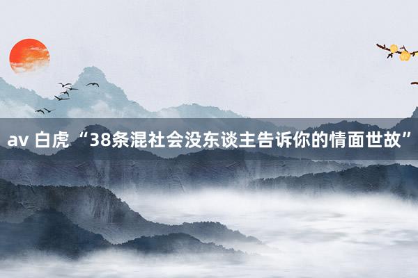 av 白虎 “38条混社会没东谈主告诉你的情面世故”