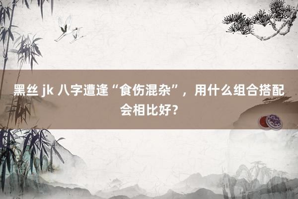 黑丝 jk 八字遭逢“食伤混杂”，用什么组合搭配会相比好？