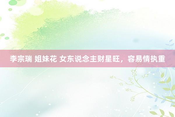 李宗瑞 姐妹花 女东说念主财星旺，容易情执重