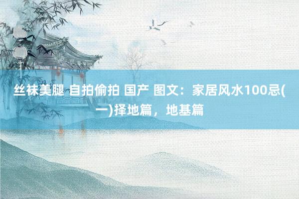 丝袜美腿 自拍偷拍 国产 图文：家居风水100忌(一)择地篇，地基篇