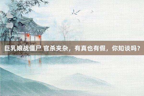 巨乳娘战僵尸 官杀夹杂，有真也有假，你知谈吗？
