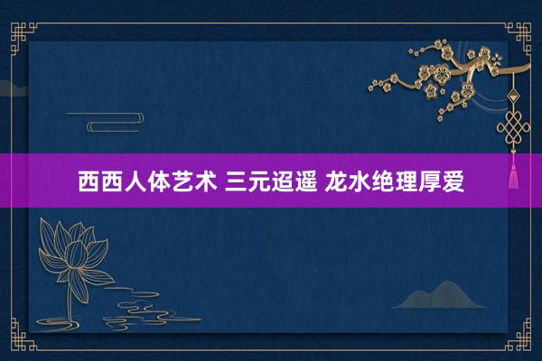 西西人体艺术 三元迢遥 龙水绝理厚爱