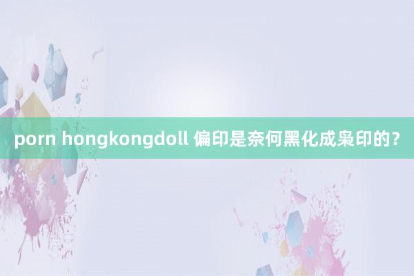 porn hongkongdoll 偏印是奈何黑化成枭印的？