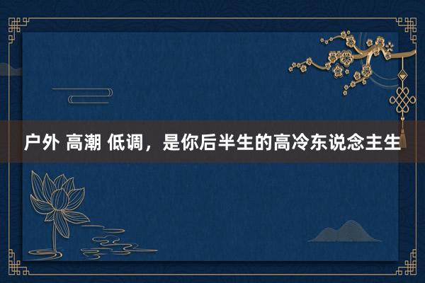 户外 高潮 低调，是你后半生的高冷东说念主生