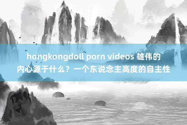 hongkongdoll porn videos 雄伟的内心源于什么？一个东说念主高度的自主性