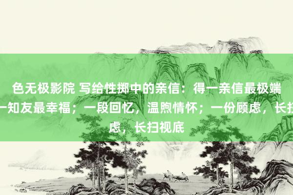 色无极影院 写给性掷中的亲信：得一亲信最极端，遇一知友最幸福；一段回忆，温煦情怀；一份顾虑，长扫视底
