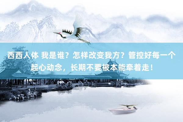 西西人体 我是谁？怎样改变我方？管控好每一个起心动念，长期不要被本能牵着走！