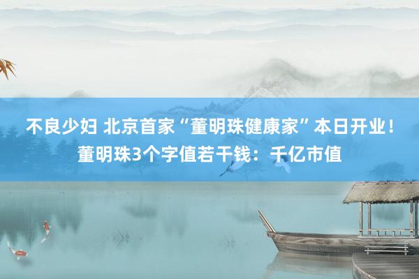 不良少妇 北京首家“董明珠健康家”本日开业！董明珠3个字值若干钱：千亿市值