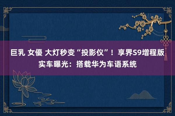 巨乳 女優 大灯秒变“投影仪”！享界S9增程版实车曝光：搭载华为车语系统