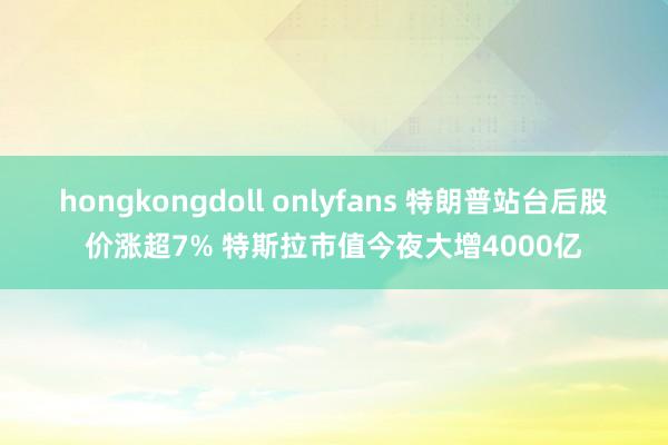 hongkongdoll onlyfans 特朗普站台后股价涨超7% 特斯拉市值今夜大增4000亿