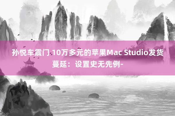 孙悦车震门 10万多元的苹果Mac Studio发货蔓延：设置史无先例-
